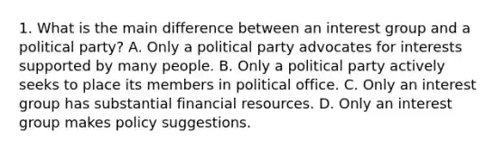 1. What is the main difference between an interest group and a political party? A. Only a political party advocates for interests supported by many people. B. Only a political party actively seeks to place its members in political office. C. Only an interest group has substantial financial resources. D. Only an interest group makes policy suggestions.