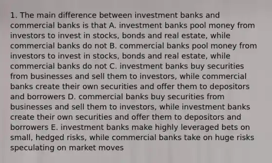 1. The main difference between investment banks and commercial banks is that A. investment banks pool money from investors to invest in stocks, bonds and real estate, while commercial banks do not B. commercial banks pool money from investors to invest in stocks, bonds and real estate, while commercial banks do not C. investment banks buy securities from businesses and sell them to investors, while commercial banks create their own securities and offer them to depositors and borrowers D. commercial banks buy securities from businesses and sell them to investors, while investment banks create their own securities and offer them to depositors and borrowers E. investment banks make highly leveraged bets on small, hedged risks, while commercial banks take on huge risks speculating on market moves