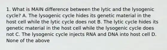 1. What is MAIN difference between the lytic and the lysogenic cycle? A. The lysogenic cycle hides its genetic material in the host cell while the lytic cycle does not B. The lytic cycle hides its genetic material in the host cell while the lysogenic cycle does not C. The lysogenic cycle injects RNA and DNA into host cell D. None of the above