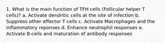 1. What is the main function of TFH cells (Follicular helper T cells)? a. Activate dendritic cells at the site of infection b. Suppress other effector T cells c. Activate Macrophages and the inflammatory reponses d. Enhance neutrophil responses e. Activate B-cells and maturation of antibody responses