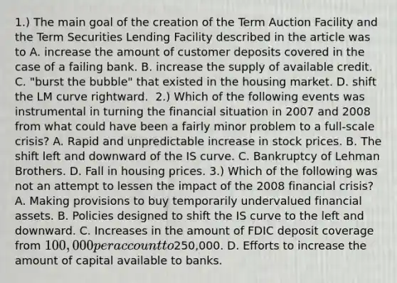 1.) The main goal of the creation of the Term Auction Facility and the Term Securities Lending Facility described in the article was to A. increase the amount of customer deposits covered in the case of a failing bank. B. increase the supply of available credit. C. ​"burst the​ bubble" that existed in the housing market. D. shift the LM curve rightward. ​ 2.) Which of the following events was instrumental in turning the financial situation in 2007 and 2008 from what could have been a fairly minor problem to a​ full-scale crisis? A. Rapid and unpredictable increase in stock prices. B. The shift left and downward of the IS curve. C. Bankruptcy of Lehman Brothers. D. Fall in housing prices. ​3.) Which of the following was not an attempt to lessen the impact of the 2008 financial​ crisis? A. Making provisions to buy temporarily undervalued financial assets. B. Policies designed to shift the IS curve to the left and downward. C. Increases in the amount of FDIC deposit coverage from​ 100,000 per account to​250,000. D. Efforts to increase the amount of capital available to banks.