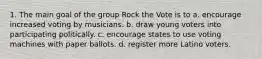 1. The main goal of the group Rock the Vote is to a. encourage increased voting by musicians. b. draw young voters into participating politically. c. encourage states to use voting machines with paper ballots. d. register more Latino voters.