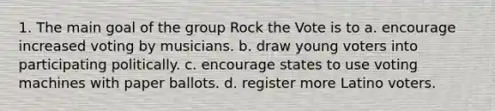 1. The main goal of the group Rock the Vote is to a. encourage increased voting by musicians. b. draw young voters into participating politically. c. encourage states to use voting machines with paper ballots. d. register more Latino voters.