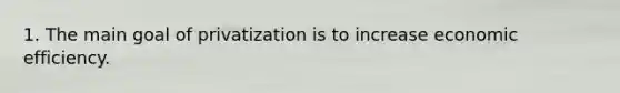 1. The main goal of privatization is to increase economic efficiency.