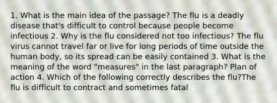 1. What is the main idea of the passage? The flu is a deadly disease that's difficult to control because people become infectious 2. Why is the flu considered not too infectious? The flu virus cannot travel far or live for long periods of time outside the human body, so its spread can be easily contained 3. What is the meaning of the word "measures" in the last paragraph? Plan of action 4. Which of the following correctly describes the flu?The flu is difficult to contract and sometimes fatal