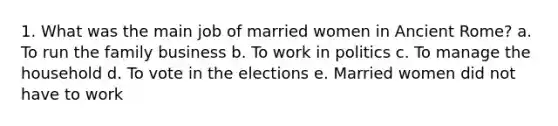 1. What was the main job of married women in Ancient Rome? a. To run the family business b. To work in politics c. To manage the household d. To vote in the elections e. Married women did not have to work