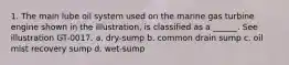 1. The main lube oil system used on the marine gas turbine engine shown in the illustration, is classified as a ______. See illustration GT-0017. a. dry-sump b. common drain sump c. oil mist recovery sump d. wet-sump