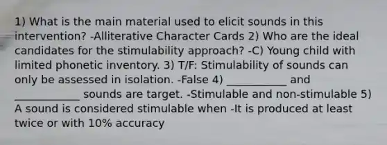 1) What is the main material used to elicit sounds in this intervention? -Alliterative Character Cards 2) Who are the ideal candidates for the stimulability approach? -C) Young child with limited phonetic inventory. 3) T/F: Stimulability of sounds can only be assessed in isolation. -False 4) ___________ and ____________ sounds are target. -Stimulable and non-stimulable 5) A sound is considered stimulable when -It is produced at least twice or with 10% accuracy