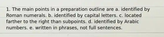 1. The main points in a preparation outline are a. identified by Roman numerals. b. identified by capital letters. c. located farther to the right than subpoints. d. identified by Arabic numbers. e. written in phrases, not full sentences.