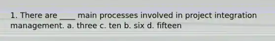 1. There are ____ main processes involved in project integration management. a. three c. ten b. six d. fifteen