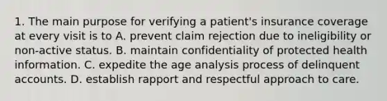 1. The main purpose for verifying a patient's insurance coverage at every visit is to A. prevent claim rejection due to ineligibility or non-active status. B. maintain confidentiality of protected health information. C. expedite the age analysis process of delinquent accounts. D. establish rapport and respectful approach to care.