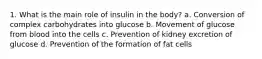 1. What is the main role of insulin in the body? a. Conversion of complex carbohydrates into glucose b. Movement of glucose from blood into the cells c. Prevention of kidney excretion of glucose d. Prevention of the formation of fat cells