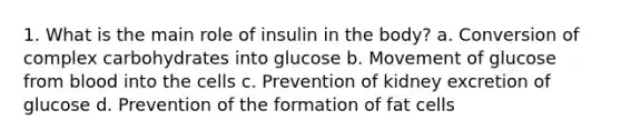 1. What is the main role of insulin in the body? a. Conversion of complex carbohydrates into glucose b. Movement of glucose from blood into the cells c. Prevention of kidney excretion of glucose d. Prevention of the formation of fat cells