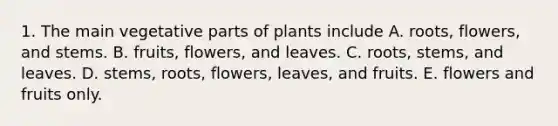 1. The main vegetative parts of plants include A. roots, flowers, and stems. B. fruits, flowers, and leaves. C. roots, stems, and leaves. D. stems, roots, flowers, leaves, and fruits. E. flowers and fruits only.