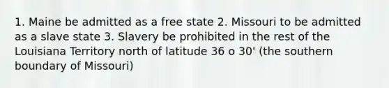 1. Maine be admitted as a free state 2. Missouri to be admitted as a slave state 3. Slavery be prohibited in the rest of the Louisiana Territory north of latitude 36 o 30' (the southern boundary of Missouri)