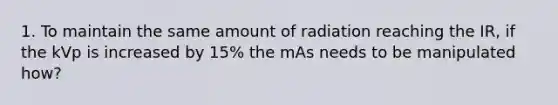 1. To maintain the same amount of radiation reaching the IR, if the kVp is increased by 15% the mAs needs to be manipulated how?