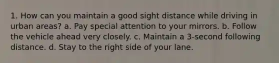 1. How can you maintain a good sight distance while driving in urban areas? a. Pay special attention to your mirrors. b. Follow the vehicle ahead very closely. c. Maintain a 3-second following distance. d. Stay to the right side of your lane.