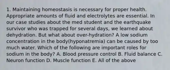 1. Maintaining homeostasis is necessary for proper health. Appropriate amounts of fluid and electrolytes are essential. In our case studies about the med student and the earthquake survivor who was trapped for several days, we learned about dehydration. But what about over-hydration? A low sodium concentration in the body(hyponatremia) can be caused by too much water. Which of the following are important roles for sodium in the body? A. <a href='https://www.questionai.com/knowledge/kD0HacyPBr-blood-pressure' class='anchor-knowledge'>blood pressure</a> control B. Fluid balance C. Neuron function D. Muscle function E. All of the above