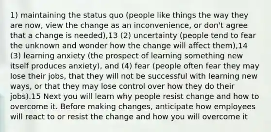 1) maintaining the status quo (people like things the way they are now, view the change as an inconvenience, or don't agree that a change is needed),13 (2) uncertainty (people tend to fear the unknown and wonder how the change will affect them),14 (3) learning anxiety (the prospect of learning something new itself produces anxiety), and (4) fear (people often fear they may lose their jobs, that they will not be successful with learning new ways, or that they may lose control over how they do their jobs).15 Next you will learn why people resist change and how to overcome it. Before making changes, anticipate how employees will react to or resist the change and how you will overcome it