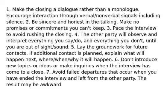 1. Make the closing a dialogue rather than a monologue. Encourage interaction through verbal/nonverbal signals including silence. 2. Be sincere and honest in the talking. Make no promises or commitments you can't keep. 3. Pace the interview to avoid rushing the closing. 4. The other party will observe and interpret everything you say/do, and everything you don't, until you are out of sight/sound. 5. Lay the groundwork for future contacts. If additional contact is planned, explain what will happen next, where/when/why it will happen. 6. Don't introduce new topics or ideas or make inquiries when the interview has come to a close. 7. Avoid failed departures that occur when you have ended the interview and left from the other party. The result may be awkward.