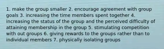 1. make the group smaller 2. encourage agreement with group goals 3. increasing the time members spent together 4. increasing the status of the group and the perceived difficulty of attaining membership in the group 5. stimulating competition with out groups 6. giving rewards to the groups rather than to individual members 7. physically isolating groups