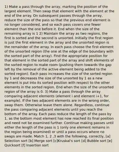 1) Make a pass through the array, marking the position of the largest element. Then swap that element with the element at the end of the array. On subsequent passes through the array, reduce the size of the pass so that the previous end element is no longer considered, and so each pass covers one fewer element than the one before it. End when the size of the remaining array is 1 2) Maintain the array as two regions, the first is sorted and the second is unsorted. Initially the first region is just the first element in the array and the unsorted region is the remainder of the array. In each pass choose the first element of the unsorted region (the one at the edge of the boundary with the sorted part of the array). Find the appropriate position for that element in the sorted part of the array and shift elements of the sorted region to make room (pushing them towards the gap left by the removal of the active element being added to the sorted region). Each pass increases the size of the sorted region by 1 and decreases the size of the unsorted by 1 as a new element is put into its sorted position with respect to the other elements in the sorted region. End when the size of the unsorted region of the array is 0. 3) Make a pass through the array comparing adjacent elements (element i and element i+1, for example). If the two adjacent elements are in the wrong order, swap them. Otherwise leave them alone. Regardless, continue the pass comparing adjacent elements until you reach the bottom of the array. Each pass reduce the length of the pass by 1, as the bottom most element has now reached its final position and need not be examined further. Continue making passes until either the length of the pass is 1 (only one element remains in the region being examined) or until a pass occurs where no swaps are made. Match 1, 2 ,3 with the following, correctly, [a] Selection sort [b] Merge sort [c]Kruskal's sort [d] Bubble sort [e] Quicksort [f] Insertion sort