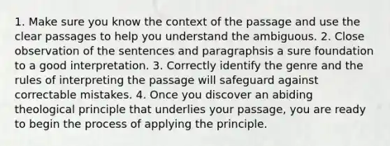 1. Make sure you know the context of the passage and use the clear passages to help you understand the ambiguous. 2. Close observation of the sentences and paragraphsis a sure foundation to a good interpretation. 3. Correctly identify the genre and the rules of interpreting the passage will safeguard against correctable mistakes. 4. Once you discover an abiding theological principle that underlies your passage, you are ready to begin the process of applying the principle.