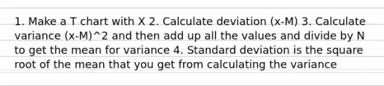 1. Make a T chart with X 2. Calculate deviation (x-M) 3. Calculate variance (x-M)^2 and then add up all the values and divide by N to get the mean for variance 4. <a href='https://www.questionai.com/knowledge/kqGUr1Cldy-standard-deviation' class='anchor-knowledge'>standard deviation</a> is the square root of the mean that you get from calculating the variance