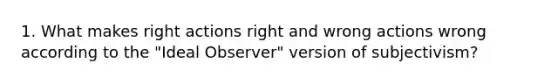 1. What makes right actions right and wrong actions wrong according to the "Ideal Observer" version of subjectivism?