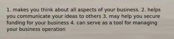 1. makes you think about all aspects of your business. 2. helps you communicate your ideas to others 3. may help you secure funding for your business 4. can serve as a tool for managing your business operation