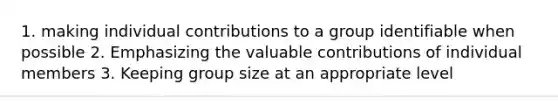 1. making individual contributions to a group identifiable when possible 2. Emphasizing the valuable contributions of individual members 3. Keeping group size at an appropriate level