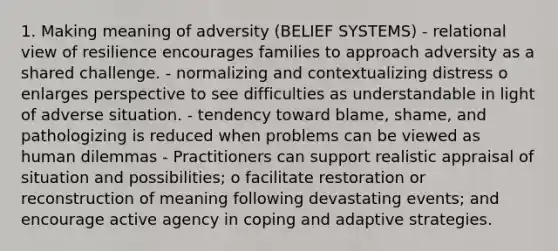 1. Making meaning of adversity (BELIEF SYSTEMS) - relational view of resilience encourages families to approach adversity as a shared challenge. - normalizing and contextualizing distress o enlarges perspective to see difficulties as understandable in light of adverse situation. - tendency toward blame, shame, and pathologizing is reduced when problems can be viewed as human dilemmas - Practitioners can support realistic appraisal of situation and possibilities; o facilitate restoration or reconstruction of meaning following devastating events; and encourage active agency in coping and adaptive strategies.