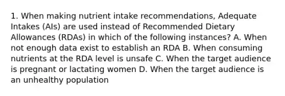 1. When making nutrient intake recommendations, Adequate Intakes (AIs) are used instead of Recommended Dietary Allowances (RDAs) in which of the following instances? A. When not enough data exist to establish an RDA B. When consuming nutrients at the RDA level is unsafe C. When the target audience is pregnant or lactating women D. When the target audience is an unhealthy population