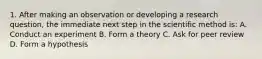 1. After making an observation or developing a research question, the immediate next step in the scientific method is: A. Conduct an experiment B. Form a theory C. Ask for peer review D. Form a hypothesis