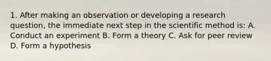 1. After making an observation or developing a research question, the immediate next step in the scientific method is: A. Conduct an experiment B. Form a theory C. Ask for peer review D. Form a hypothesis