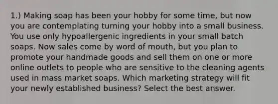 1.) Making soap has been your hobby for some time, but now you are contemplating turning your hobby into a small business. You use only hypoallergenic ingredients in your small batch soaps. Now sales come by word of mouth, but you plan to promote your handmade goods and sell them on one or more online outlets to people who are sensitive to the cleaning agents used in mass market soaps. Which marketing strategy will fit your newly established business? Select the best answer.