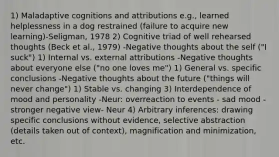 1) Maladaptive cognitions and attributions e.g., learned helplessness in a dog restrained (failure to acquire new learning)-Seligman, 1978 2) Cognitive triad of well rehearsed thoughts (Beck et al., 1979) -Negative thoughts about the self ("I suck") 1) Internal vs. external attributions -Negative thoughts about everyone else ("no one loves me") 1) General vs. specific conclusions -Negative thoughts about the future ("things will never change") 1) Stable vs. changing 3) Interdependence of mood and personality -Neur: overreaction to events - sad mood - stronger negative view- Neur 4) Arbitrary inferences: drawing specific conclusions without evidence, selective abstraction (details taken out of context), magnification and minimization, etc.