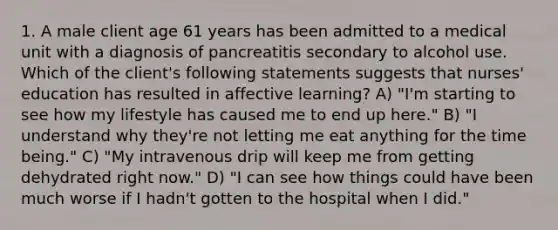 1. A male client age 61 years has been admitted to a medical unit with a diagnosis of pancreatitis secondary to alcohol use. Which of the client's following statements suggests that nurses' education has resulted in affective learning? A) "I'm starting to see how my lifestyle has caused me to end up here." B) "I understand why they're not letting me eat anything for the time being." C) "My intravenous drip will keep me from getting dehydrated right now." D) "I can see how things could have been much worse if I hadn't gotten to the hospital when I did."