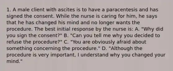 1. A male client with ascites is to have a paracentesis and has signed the consent. While the nurse is caring for him, he says that he has changed his mind and no longer wants the procedure. The best initial response by the nurse is: A. "Why did you sign the consent?" B. "Can you tell me why you decided to refuse the procedure?" C. "You are obviously afraid about something concerning the procedure." D. "Although the procedure is very important, I understand why you changed your mind."