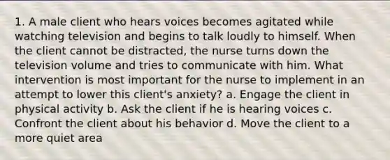 1. A male client who hears voices becomes agitated while watching television and begins to talk loudly to himself. When the client cannot be distracted, the nurse turns down the television volume and tries to communicate with him. What intervention is most important for the nurse to implement in an attempt to lower this client's anxiety? a. Engage the client in physical activity b. Ask the client if he is hearing voices c. Confront the client about his behavior d. Move the client to a more quiet area