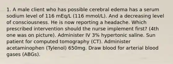 1. A male client who has possible cerebral edema has a serum sodium level of 116 mEq/L (116 mmol/L). And a decreasing level of consciousness. He is now reporting a headache. Which prescribed intervention should the nurse implement first? (4th one was on picture). Administer IV 3% hypertonic saline. Sun patient for computed tomography (CT). Administer acetaminophen (Tylenol) 650mg. Draw blood for arterial blood gases (ABGs).