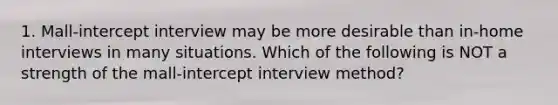 1. Mall-intercept interview may be more desirable than in-home interviews in many situations. Which of the following is NOT a strength of the mall-intercept interview method?