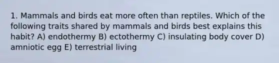 1. Mammals and birds eat more often than reptiles. Which of the following traits shared by mammals and birds best explains this habit? A) endothermy B) ectothermy C) insulating body cover D) amniotic egg E) terrestrial living