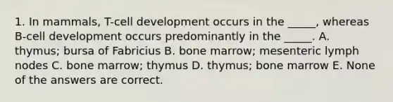 1. In mammals, T-cell development occurs in the _____, whereas B-cell development occurs predominantly in the _____. A. thymus; bursa of Fabricius B. bone marrow; mesenteric lymph nodes C. bone marrow; thymus D. thymus; bone marrow E. None of the answers are correct.