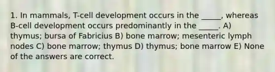 1. In mammals, T-cell development occurs in the _____, whereas B-cell development occurs predominantly in the _____. A) thymus; bursa of Fabricius B) bone marrow; mesenteric lymph nodes C) bone marrow; thymus D) thymus; bone marrow E) None of the answers are correct.