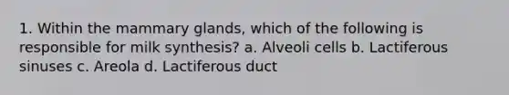 1. Within the mammary glands, which of the following is responsible for milk synthesis? a. Alveoli cells b. Lactiferous sinuses c. Areola d. Lactiferous duct