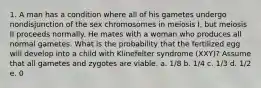 1. A man has a condition where all of his gametes undergo nondisjunction of the sex chromosomes in meiosis I, but meiosis II proceeds normally. He mates with a woman who produces all normal gametes. What is the probability that the fertilized egg will develop into a child with Klinefelter syndrome (XXY)? Assume that all gametes and zygotes are viable. a. 1/8 b. 1/4 c. 1/3 d. 1/2 e. 0