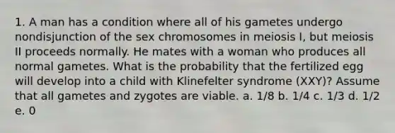 1. A man has a condition where all of his gametes undergo nondisjunction of the sex chromosomes in meiosis I, but meiosis II proceeds normally. He mates with a woman who produces all normal gametes. What is the probability that the fertilized egg will develop into a child with Klinefelter syndrome (XXY)? Assume that all gametes and zygotes are viable. a. 1/8 b. 1/4 c. 1/3 d. 1/2 e. 0