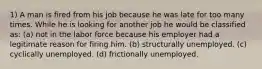 1) A man is fired from his job because he was late for too many times. While he is looking for another job he would be classified as: (a) not in the labor force because his employer had a legitimate reason for firing him. (b) structurally unemployed. (c) cyclically unemployed. (d) frictionally unemployed.