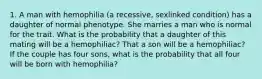 1. A man with hemophilia (a recessive, sexlinked condition) has a daughter of normal phenotype. She marries a man who is normal for the trait. What is the probability that a daughter of this mating will be a hemophiliac? That a son will be a hemophiliac? If the couple has four sons, what is the probability that all four will be born with hemophilia?